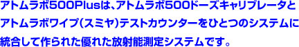 アトムラボ500Plusは、アトムラボ500ドーズキャリブレータと アトムラボワイプ（スミヤ）テストカウンターをひとつのシステムに 統合して作られた優れた放射能測定システムです。